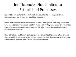 Inefficiencies Not Limited to
Established Processes
It would be a mistake to think that inefficiencies, like the one suggested in the
Microsoft case, are limited to established processes.
Often, inefficiencies are inadvertently built into a new system. Certainly, there may
have been better ways when it was first designed, but they went unexplored. Perhaps
it was the rush to complete the project, or the failure to think critically about the
efficiency of the process.
Here is the basic problem. It is almost always more difficult to design a lean process
than an inefficient one and under pressure to get the ‘job’ done the extra time it can
take to design one that is efficient is simply not available.
 