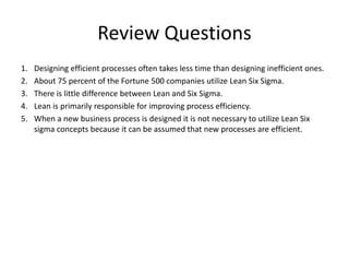Review Questions
1. Designing efficient processes often takes less time than designing inefficient ones.
2. About 75 percent of the Fortune 500 companies utilize Lean Six Sigma.
3. There is little difference between Lean and Six Sigma.
4. Lean is primarily responsible for improving process efficiency.
5. When a new business process is designed it is not necessary to utilize Lean Six
sigma concepts because it can be assumed that new processes are efficient.
 