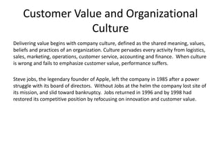 Customer Value and Organizational
Culture
Delivering value begins with company culture, defined as the shared meaning, values,
beliefs and practices of an organization. Culture pervades every activity from logistics,
sales, marketing, operations, customer service, accounting and finance. When culture
is wrong and fails to emphasize customer value, performance suffers.
Steve jobs, the legendary founder of Apple, left the company in 1985 after a power
struggle with its board of directors. Without Jobs at the helm the company lost site of
its mission, and slid toward bankruptcy. Jobs returned in 1996 and by 1998 had
restored its competitive position by refocusing on innovation and customer value.
 