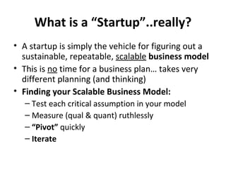 What is a “Startup”..really? A startup is simply the vehicle for figuring out a sustainable, repeatable,  scalable   business model This is  no  time for a business plan… takes very different planning (and thinking) Finding your Scalable Business Model: Test each critical assumption in your model Measure (qual & quant) ruthlessly “ Pivot”  quickly Iterate 