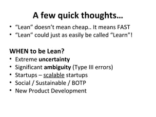 A few quick thoughts… “ Lean” doesn’t mean cheap.. It means FAST “ Lean” could just as easily be called “Learn”! WHEN to be Lean? Extreme  uncertainty Significant  ambiguity  (Type III errors) Startups –  scalable  startups Social / Sustainable / BOTP New Product Development 