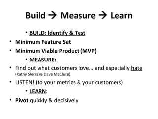 Build    Measure    Learn BUILD: Identify & Test Minimum Feature Set Minimum Viable Product (MVP) MEASURE:  Find out what customers love… and especially  hate   (Kathy Sierra vs Dave McClure) LISTEN! (to your metrics & your customers) LEARN : Pivot  quickly & decisively 