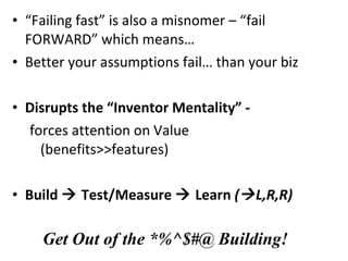 “ Failing fast” is also a misnomer – “fail FORWARD” which means… Better your assumptions fail… than your biz Disrupts the “Inventor Mentality” - forces attention on Value (benefits>>features) Build    Test/Measure    Learn  (  L,R,R) Get Out of the *%^$#@ Building! 