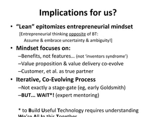 Implications for us? “ Lean” epitomizes entrepreneurial mindset  [Entrepreneurial thinking  opposite  of BT:  Assume & embrace uncertainty & ambiguity!] Mindset focuses on: Benefits, not features…  (not ‘inventors syndrome’) Value proposition & value delivery co-evolve Customer, et al. as true partner Iterative, Co-Evolving Process Not exactly a stage-gate (eg, early Goldsmith) BUT... WAIT*!  (expert mentoring) * to  B uild  U seful  T echnology requires understanding  W e're  A ll  I n this  T ogether 