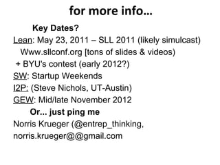for more info… Key Dates? Lean : May 23, 2011 – SLL 2011 (likely simulcast) Www.sllconf.org  [tons of slides & videos) + BYU's contest (early 2012?) SW : Startup Weekends I2P:  (Steve Nichols, UT-Austin) GEW : Mid/late November 2012 Or... just ping me Norris Krueger (@entrep_thinking,  norris.krueger@@gmail.com 