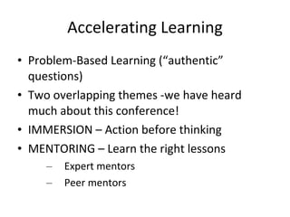 Accelerating Learning Problem-Based Learning (“authentic” questions) Two overlapping themes -we have heard much about this conference! IMMERSION – Action before thinking MENTORING – Learn the right lessons Expert mentors Peer mentors 