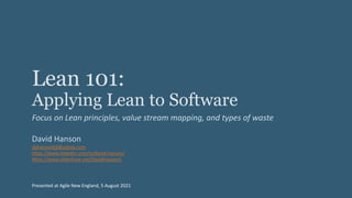 Lean 101:
Applying Lean to Software
Focus on Lean principles, value stream mapping, and types of waste
David Hanson
dphanson63@yahoo.com
https://www.linkedin.com/in/david-hanson/
https://www.slideshare.net/DavidHanson5
Presented at Agile New England, 5 August 2021
 