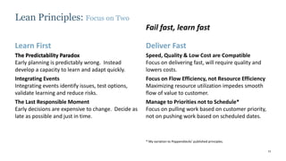 11
The Predictability Paradox
Early planning is predictably wrong. Instead
develop a capacity to learn and adapt quickly.
Integrating Events
Integrating events identify issues, test options,
validate learning and reduce risks.
The Last Responsible Moment
Early decisions are expensive to change. Decide as
late as possible and just in time.
Learn First Deliver Fast
Speed, Quality & Low Cost are Compatible
Focus on delivering fast, will require quality and
lowers costs.
Focus on Flow Efficiency, not Resource Efficiency
Maximizing resource utilization impedes smooth
flow of value to customer.
Manage to Priorities not to Schedule*
Focus on pulling work based on customer priority,
not on pushing work based on scheduled dates.
Lean Principles: Focus on Two
Fail fast, learn fast
* My variation to Poppendiecks’ published principles.
The Predictability Paradox
 