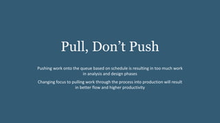 Pull, Don’t Push
Pushing work onto the queue based on schedule is resulting in too much work
in analysis and design phases
Changing focus to pulling work through the process into production will result
in better flow and higher productivity
 