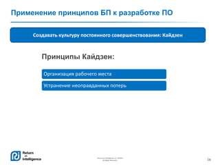 16
Return on Intelligence, Inc. ©2014
All Rights Reserved.
Применение принципов БП к разработке ПО
Создавать культуру постоянного совершенствования: Кайдзен
Организация рабочего места
Устранение неоправданных потерь
Принципы Кайдзен:
 