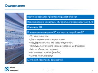 1
Return on Intelligence, Inc. ©2014
All Rights Reserved.
Содержание
Причины провалов проектов по разработке ПО
Происхождение концепции «бережливого производства» (БП)
Принципы БП
Применение принципов БП к процессу разработки ПО
• Устранять потери
• Делать правильно с первого раза
• Поддерживать тех, кто создаёт ценность
• Культура постоянного совершенствования (Кайдзен)
• Метод «Защита от дурака»
• Вытягивать спросом (Канбан)
• Метод «Пять почему»
Метрики бережливой разработки
 