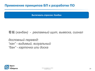 24
Return on Intelligence, Inc. ©2014
All Rights Reserved.
Применение принципов БП к разработке ПО
Вытягивать спросом: Канбан
看板 (канбан) - рекламный щит, вывеска, сигнал
дословный перевод:
“кан” - видимый, визуальный
“бан” - карточка или доска
 