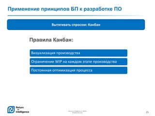 25
Return on Intelligence, Inc. ©2014
All Rights Reserved.
Применение принципов БП к разработке ПО
Вытягивать спросом: Канбан
Визуализация производства
Ограничение WIP на каждом этапе производства
Постоянная оптимизация процесса
Правила Канбан:
 