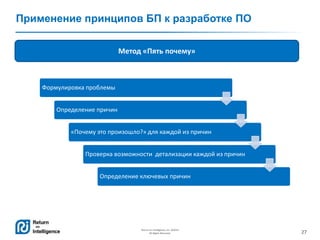 27
Return on Intelligence, Inc. ©2014
All Rights Reserved.
Применение принципов БП к разработке ПО
Метод «Пять почему»
Формулировка проблемы
Определение причин
«Почему это произошло?» для каждой из причин
Проверка возможности детализации каждой из причин
Определение ключевых причин
 