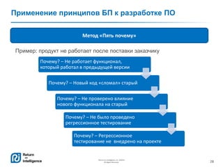 28
Return on Intelligence, Inc. ©2014
All Rights Reserved.
Применение принципов БП к разработке ПО
Метод «Пять почему»
Почему? – Не работает функционал,
который работал в предыдущей версии
Почему? – Новый код «сломал» старый
Почему? – Не проверено влияние
нового функционала на старый
Почему? – Не было проведено
регрессионное тестирование
Почему? – Регрессионное
тестирование не внедрено на проекте
Пример: продукт не работает после поставки заказчику
 