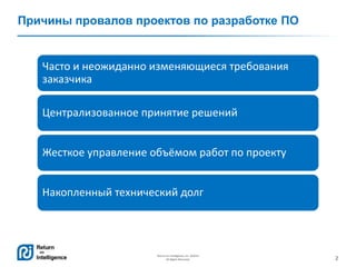 2
Return on Intelligence, Inc. ©2014
All Rights Reserved.
Часто и неожиданно изменяющиеся требования
заказчика
Централизованное принятие решений
Жесткое управление объёмом работ по проекту
Накопленный технический долг
Причины провалов проектов по разработке ПО
 