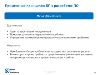 29
Return on Intelligence, Inc. ©2014
All Rights Reserved.
Применение принципов БП к разработке ПО
Метод «Пять почему»
Достоинства:
• Один из простейших инструментов
• Помогает установить первопричину проблемы
• Определяет взаимосвязи между различными причинами проблемы
Недостатки:
• Чем более глубокую проблему мы находим, тем сложнее ее решить
• В некоторых случаях требуются существенные финансовые вложения
и пересмотр устоявшихся правил и подходов к работе
 
