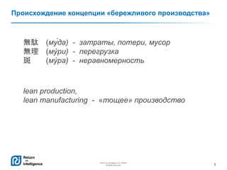 3
Return on Intelligence, Inc. ©2014
All Rights Reserved.
Происхождение концепции «бережливого производства»
無駄 (му́да) - затраты, потери, мусор
無理 (му́ри) - перегрузка
斑 (му́ ра) - неравномерность
lean production,
lean manufacturing - «тощее» производство
 