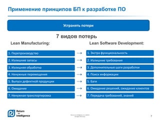 7
Return on Intelligence, Inc. ©2014
All Rights Reserved.
Применение принципов БП к разработке ПО
1. Перепроизводство
2. Излишние запасы
3. Излишняя обработка
4. Ненужные перемещения
5. Выпуск дефектной продукции
6. Ожидание
7. Ненужная транспортировка
1. Экстра функциональность
2. Излишние требования
3. Дополнительные шаги разработки
4. Поиск информации
5. Баги
6. Ожидание решений, ожидание клиентов
7. Передача требований, знаний
Устранять потери
Lean Software Development:Lean Manufacturing:
7 видов потерь
 