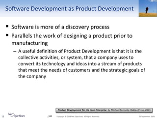 Software Development as Product Development

      Software is more of a discovery process
      Parallels the work of designing a product prior to
       manufacturing
        – A useful definition of Product Development is that it is the
          collective activities, or system, that a company uses to
          convert its technology and ideas into a stream of products
          that meet the needs of customers and the strategic goals of
          the company




                                Product Development for the Lean Enterprise, by Michael Kennedy. Oaklea Press. 2003

11                      _1dd   Copyright © 2008 Net Objectives. All Rights Reserved.                    30 September 2009
 