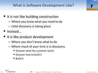 What Is Software Development Like?

      It is not like building construction
        – Where you know what you need to do
        – Little discovery is taking place
      Instead…
      It is like product development
        – Where you don’t know what to do
        – Where much of your time is in discovery
            Discover what the customer wants
            Discover how to build it
            Build it



12                     _1dd   Copyright © 2008 Net Objectives. All Rights Reserved.   30 September 2009
 