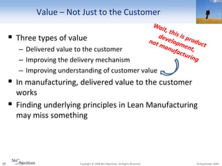 Value – Not Just to the Customer

      Three types of value
         – Delivered value to the customer
         – Improving the delivery mechanism
         – Improving understanding of customer value
      In manufacturing, delivered value to the customer
         works
        Finding underlying principles in Lean Manufacturing
         may miss something




14                         Copyright © 2008 Net Objectives. All Rights Reserved.   30 September 2009
 