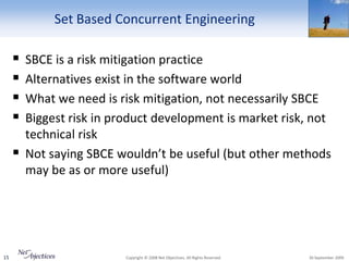 Set Based Concurrent Engineering

        SBCE is a risk mitigation practice
        Alternatives exist in the software world
        What we need is risk mitigation, not necessarily SBCE
        Biggest risk in product development is market risk, not
         technical risk
        Not saying SBCE wouldn’t be useful (but other methods
         may be as or more useful)




15                         Copyright © 2008 Net Objectives. All Rights Reserved.   30 September 2009
 