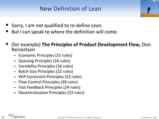 New Definition of Lean

      Sorry, I am not qualified to re-define Lean.
      But I can speak to where the definition will come.

      (for example) The Principles of Product Development Flow, Don
       Reinertsen
        –   Economic Principles (21 rules)
        –   Queuing Principles (16 rules)
        –   Variability Principles (16 rules)
        –   Batch Size Principles (22 rules)
        –   WIP Constraint Principles (23 rules)
        –   Flow Control Principles (30 rules)
        –   Fast Feedback Principles (24 rules)
        –   Decentralization Principles (23 rules)




18                                Copyright © 2008 Net Objectives. All Rights Reserved.   30 September 2009
 