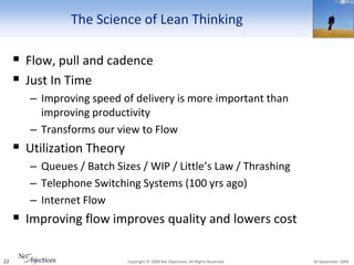The Science of Lean Thinking

      Flow, pull and cadence
      Just In Time
        – Improving speed of delivery is more important than
          improving productivity
        – Transforms our view to Flow
      Utilization Theory
        – Queues / Batch Sizes / WIP / Little’s Law / Thrashing
        – Telephone Switching Systems (100 yrs ago)
        – Internet Flow
      Improving flow improves quality and lowers cost

22                          Copyright © 2008 Net Objectives. All Rights Reserved.   30 September 2009
 