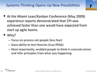 Systems Thinking Opens Up New Possibilities

      At the Miami Lean/Kanban Conference (May 2009)
         experience reports demonstrated that CPI was
         achieved faster than one would have expected from
         start up agile teams.
        Why?
          – Focus on process not people (less fear)
          – Gave ability to test theories (true PDSA)
          – Most importantly, enabled people to think in concrete terms
            and infer principles from what was happening




23                           Copyright © 2008 Net Objectives. All Rights Reserved.   30 September 2009
 