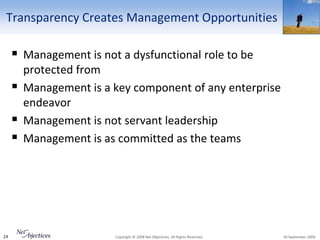 Transparency Creates Management Opportunities

      Management is not a dysfunctional role to be
         protected from
        Management is a key component of any enterprise
         endeavor
        Management is not servant leadership
        Management is as committed as the teams




24                       Copyright © 2008 Net Objectives. All Rights Reserved.   30 September 2009
 