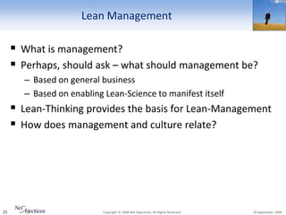 Lean Management

      What is management?
      Perhaps, should ask – what should management be?
       – Based on general business
       – Based on enabling Lean-Science to manifest itself
      Lean-Thinking provides the basis for Lean-Management
      How does management and culture relate?




25                         Copyright © 2008 Net Objectives. All Rights Reserved.   30 September 2009
 