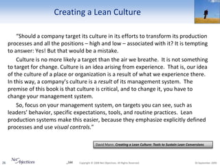 Creating a Lean Culture

         “Should a company target its culture in its efforts to transform its production
     processes and all the positions – high and low – associated with it? It is tempting
     to answer: Yes! But that would be a mistake.
         Culture is no more likely a target than the air we breathe. It is not something
     to target for change. Culture is an idea arising from experience. That is, our idea
     of the culture of a place or organization is a result of what we experience there.
     In this way, a company’s culture is a result of its management system. The
     premise of this book is that culture is critical, and to change it, you have to
     change your management system.
         So, focus on your management system, on targets you can see, such as
     leaders’ behavior, specific expectations, tools, and routine practices. Lean
     production systems make this easier, because they emphasize explicitly defined
     processes and use visual controls.”

                                                  David Mann. Creating a Lean Culture: Tools to Sustain Lean Conversions



26                           _1dd   Copyright © 2008 Net Objectives. All Rights Reserved.                         30 September 2009
 