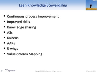Lean Knowledge Stewardship

        Continuous process improvement
        Improved skills
        Knowledge sharing
        A3s
        Kaizens
        AARs
        5-whys
        Value-Stream Mapping



27                       Copyright © 2008 Net Objectives. All Rights Reserved.   30 September 2009
 