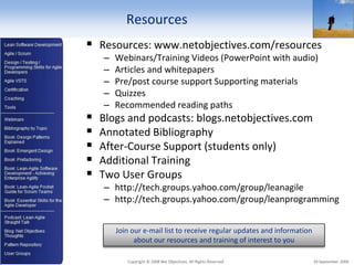 Resources
     Resources: www.netobjectives.com/resources
        –   Webinars/Training Videos (PowerPoint with audio)
        –   Articles and whitepapers
        –   Pre/post course support Supporting materials
        –   Quizzes
        –   Recommended reading paths
       Blogs and podcasts: blogs.netobjectives.com
       Annotated Bibliography
       After-Course Support (students only)
       Additional Training
       Two User Groups
        – http://tech.groups.yahoo.com/group/leanagile
        – http://tech.groups.yahoo.com/group/leanprogramming


            Join our e-mail list to receive regular updates and information
                  about our resources and training of interest to you

3              Copyright © 2008 Net Objectives. All Rights Reserved.          30 September 2009
 