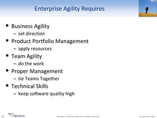 Enterprise Agility Requires

      Business Agility
        – set direction
      Product Portfolio Management
        – apply resources
      Team Agility
        – do the work
      Proper Management
        – tie Teams Together
      Technical Skills
        – keep software quality high



31                          Copyright © 2008 Net Objectives. All Rights Reserved.   30 September 2009
 