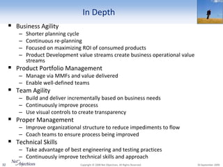 In Depth
      Business Agility
         –   Shorter planning cycle
         –   Continuous re-planning
         –   Focused on maximizing ROI of consumed products
         –   Product Development value streams create business operational value
             streams
      Product Portfolio Management
         – Manage via MMFs and value delivered
         – Enable well-defined teams
      Team Agility
         – Build and deliver incrementally based on business needs
         – Continuously improve process
         – Use visual controls to create transparency
      Proper Management
         – Improve organizational structure to reduce impediments to flow
         – Coach teams to ensure process being improved
      Technical Skills
         – Take advantage of best engineering and testing practices
         – Continuously improve technical skills and approach
32                                Copyright © 2008 Net Objectives. All Rights Reserved.   30 September 2009
 