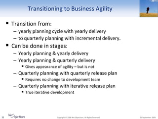 Transitioning to Business Agility

      Transition from:
        – yearly planning cycle with yearly delivery
        – to quarterly planning with incremental delivery.
      Can be done in stages:
        – Yearly planning & yearly delivery
        – Yearly planning & quarterly delivery
            Gives appearance of agility – but is not
        – Quarterly planning with quarterly release plan
            Requires no change to development team
        – Quarterly planning with iterative release plan
            True iterative development



35                          Copyright © 2008 Net Objectives. All Rights Reserved.   30 September 2009
 