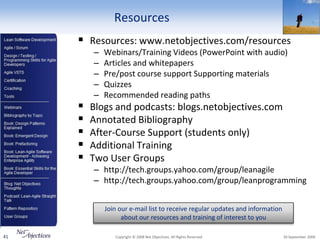 Resources
      Resources: www.netobjectives.com/resources
         –   Webinars/Training Videos (PowerPoint with audio)
         –   Articles and whitepapers
         –   Pre/post course support Supporting materials
         –   Quizzes
         –   Recommended reading paths
        Blogs and podcasts: blogs.netobjectives.com
        Annotated Bibliography
        After-Course Support (students only)
        Additional Training
        Two User Groups
         – http://tech.groups.yahoo.com/group/leanagile
         – http://tech.groups.yahoo.com/group/leanprogramming


             Join our e-mail list to receive regular updates and information
                   about our resources and training of interest to you

41              Copyright © 2008 Net Objectives. All Rights Reserved.          30 September 2009
 