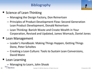 Bibliography
      Science of Lean-Thinking
        – Managing the Design Factory, Don Reinertsen
        – Principles of Product Development Flow: Second Generation
          Lean Product Development, Donald Reinertsen
        – Lean Thinking: Banish Waste and Create Wealth in Your
          Corporation, Revised and Updated, James Womack, Daniel Jones
      Lean Management
        – Leader’s Handbook: Making Things Happen, Getting Things
          Done, Peter Scholtes
        – Creating a Lean Culture: Tools to Sustain Lean Conversions,
          David Mann
      Lean Learning
        – Managing to Learn, John Shook
42                          Copyright © 2008 Net Objectives. All Rights Reserved.   30 September 2009
 