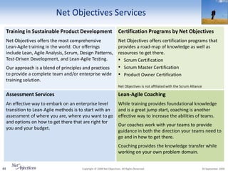 Net Objectives Services
     Training in Sustainable Product Development                        Certification Programs by Net Objectives
     Net Objectives offers the most comprehensive                       Net Objectives offers certification programs that
     Lean-Agile training in the world. Our offerings                    provides a road-map of knowledge as well as
     include Lean, Agile Analysis, Scrum, Design Patterns,              resources to get there.
     Test-Driven Development, and Lean-Agile Testing.                   • Scrum Certification
     Our approach is a blend of principles and practices                • Scrum Master Certification
     to provide a complete team and/or enterprise wide                  • Product Owner Certification
     training solution.
                                                                        Net Objectives is not affiliated with the Scrum Alliance

     Assessment Services                                                Lean-Agile Coaching
     An effective way to embark on an enterprise level                  While training provides foundational knowledge
     transition to Lean-Agile methods is to start with an               and is a great jump start, coaching is another
     assessment of where you are, where you want to go                  effective way to increase the abilities of teams.
     and options on how to get there that are right for
                                                                        Our coaches work with your teams to provide
     you and your budget.
                                                                        guidance in both the direction your teams need to
                                                                        go and in how to get there.
                                                                        Coaching provides the knowledge transfer while
                                                                        working on your own problem domain.


44                                        Copyright © 2008 Net Objectives. All Rights Reserved.                                    30 September 2009
 