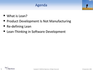 Agenda

       What is Lean?
       Product Development Is Not Manufacturing
       Re-defining Lean
       Lean-Thinking in Software Development




5                       Copyright © 2008 Net Objectives. All Rights Reserved.   30 September 2009
 