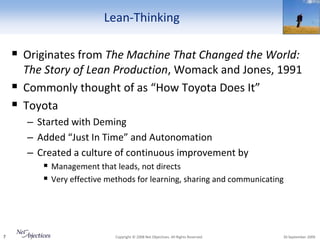 Lean-Thinking

     Originates from The Machine That Changed the World:
        The Story of Lean Production, Womack and Jones, 1991
       Commonly thought of as “How Toyota Does It”
       Toyota
        – Started with Deming
        – Added “Just In Time” and Autonomation
        – Created a culture of continuous improvement by
            Management that leads, not directs
            Very effective methods for learning, sharing and communicating




7                              Copyright © 2008 Net Objectives. All Rights Reserved.   30 September 2009
 