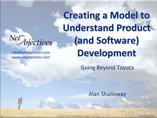 Creating a Model to
                                    Understand Product
                                      (and Software)
    info@netobjectives.com
    www.netobjectives.com
                                       Development
                                                          Going Beyond Toyota



                                                                    Alan Shalloway


1                            Copyright © 2008 Net Objectives. All Rights Reserved.   30 September 2009
 