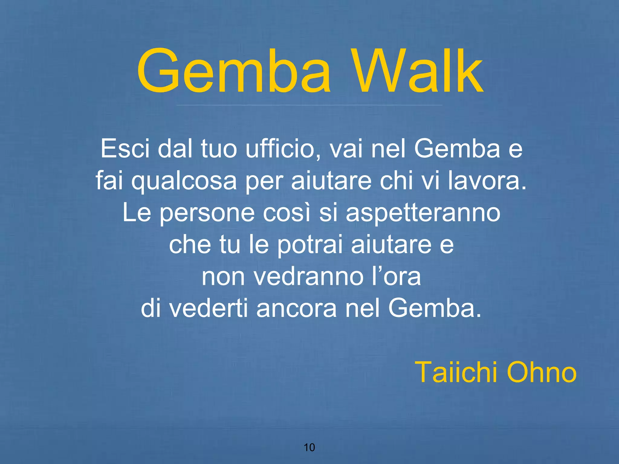 Gemba Walk 
Esci dal tuo ufficio, vai nel Gemba e 
fai qualcosa per aiutare chi vi lavora. 
Le persone così si aspetteranno 
che tu le potrai aiutare e 
non vedranno l’ora 
di vederti ancora nel Gemba. 
10 
Taiichi Ohno 
 