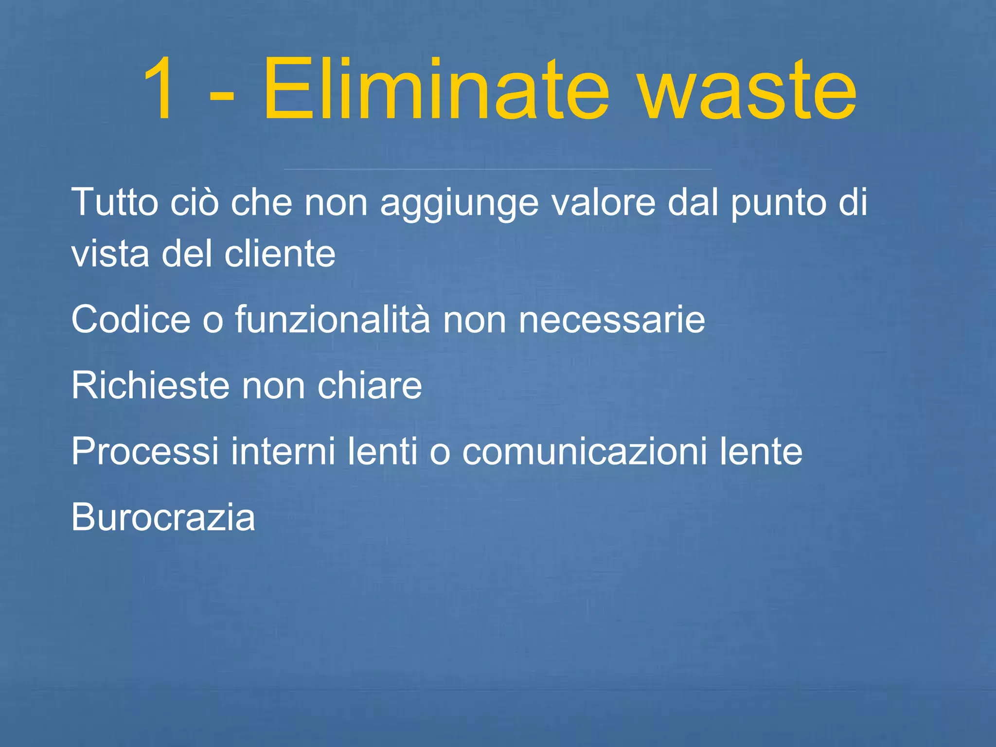 1 - Eliminate waste 
Tutto ciò che non aggiunge valore dal punto di 
vista del cliente 
Codice o funzionalità non necessarie 
Richieste non chiare 
Processi interni lenti o comunicazioni lente 
Burocrazia 
 