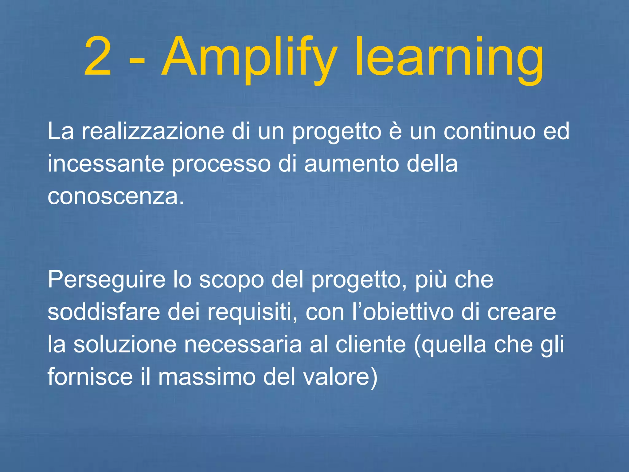 2 - Amplify learning 
La realizzazione di un progetto è un continuo ed 
incessante processo di aumento della 
conoscenza. 
Perseguire lo scopo del progetto, più che 
soddisfare dei requisiti, con l’obiettivo di creare 
la soluzione necessaria al cliente (quella che gli 
fornisce il massimo del valore) 
 