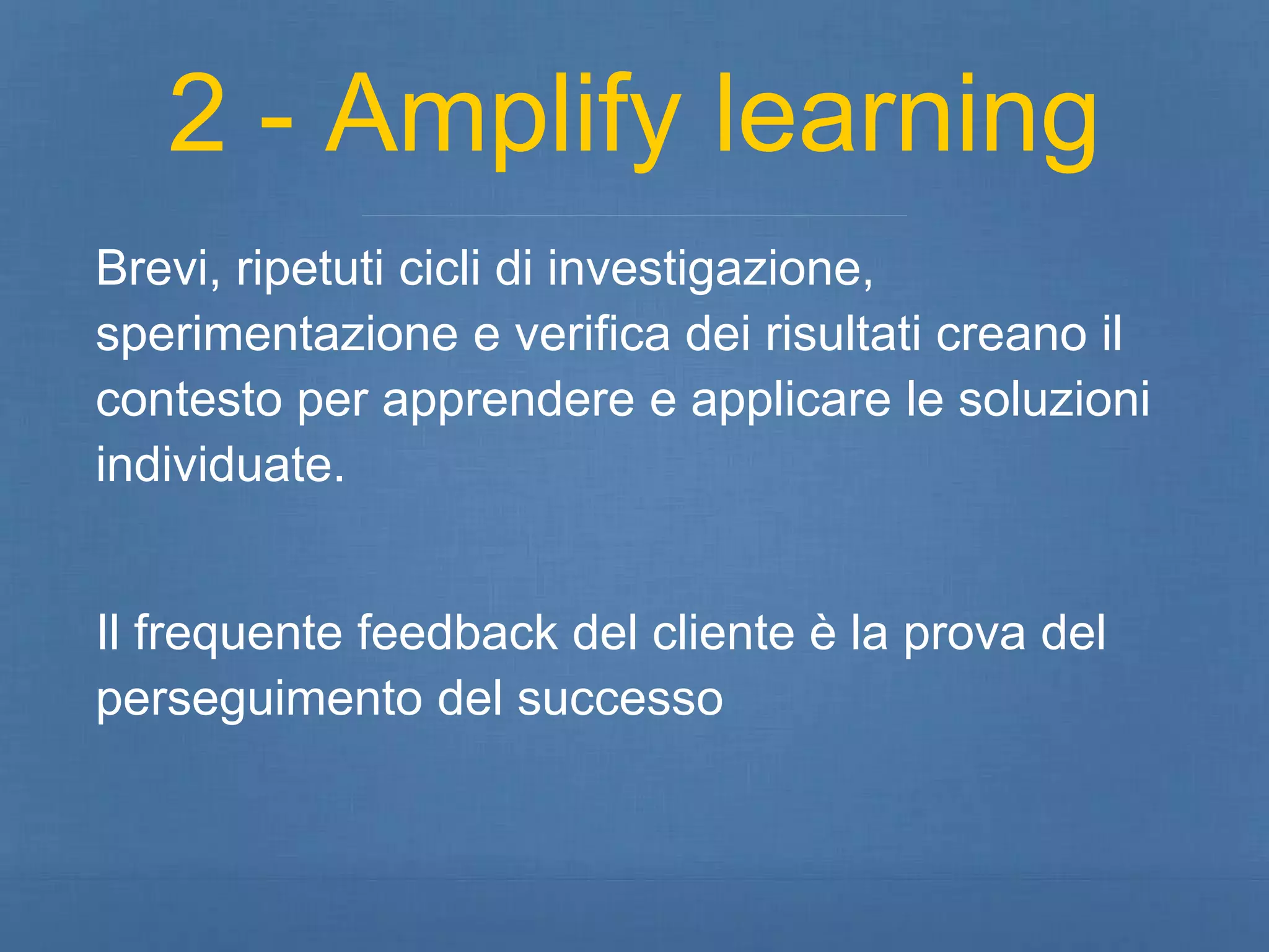 2 - Amplify learning 
Brevi, ripetuti cicli di investigazione, 
sperimentazione e verifica dei risultati creano il 
contesto per apprendere e applicare le soluzioni 
individuate. 
Il frequente feedback del cliente è la prova del 
perseguimento del successo 
 