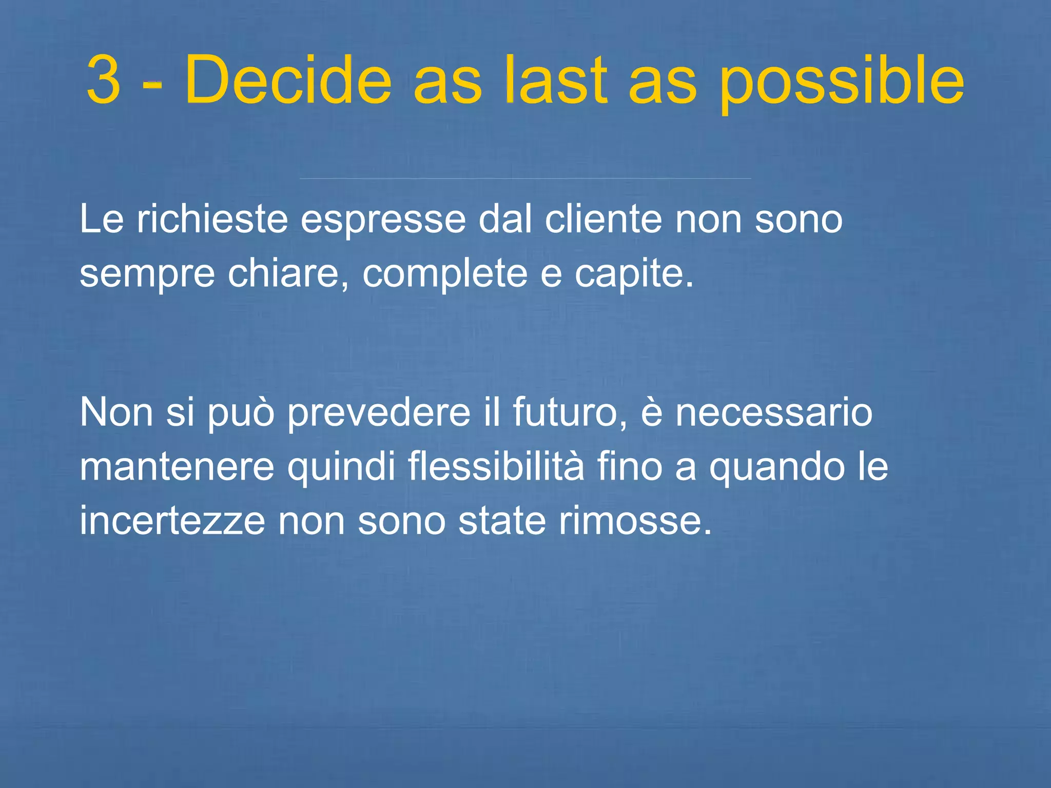 3 - Decide as last as possible 
Le richieste espresse dal cliente non sono 
sempre chiare, complete e capite. 
Non si può prevedere il futuro, è necessario 
mantenere quindi flessibilità fino a quando le 
incertezze non sono state rimosse. 
 