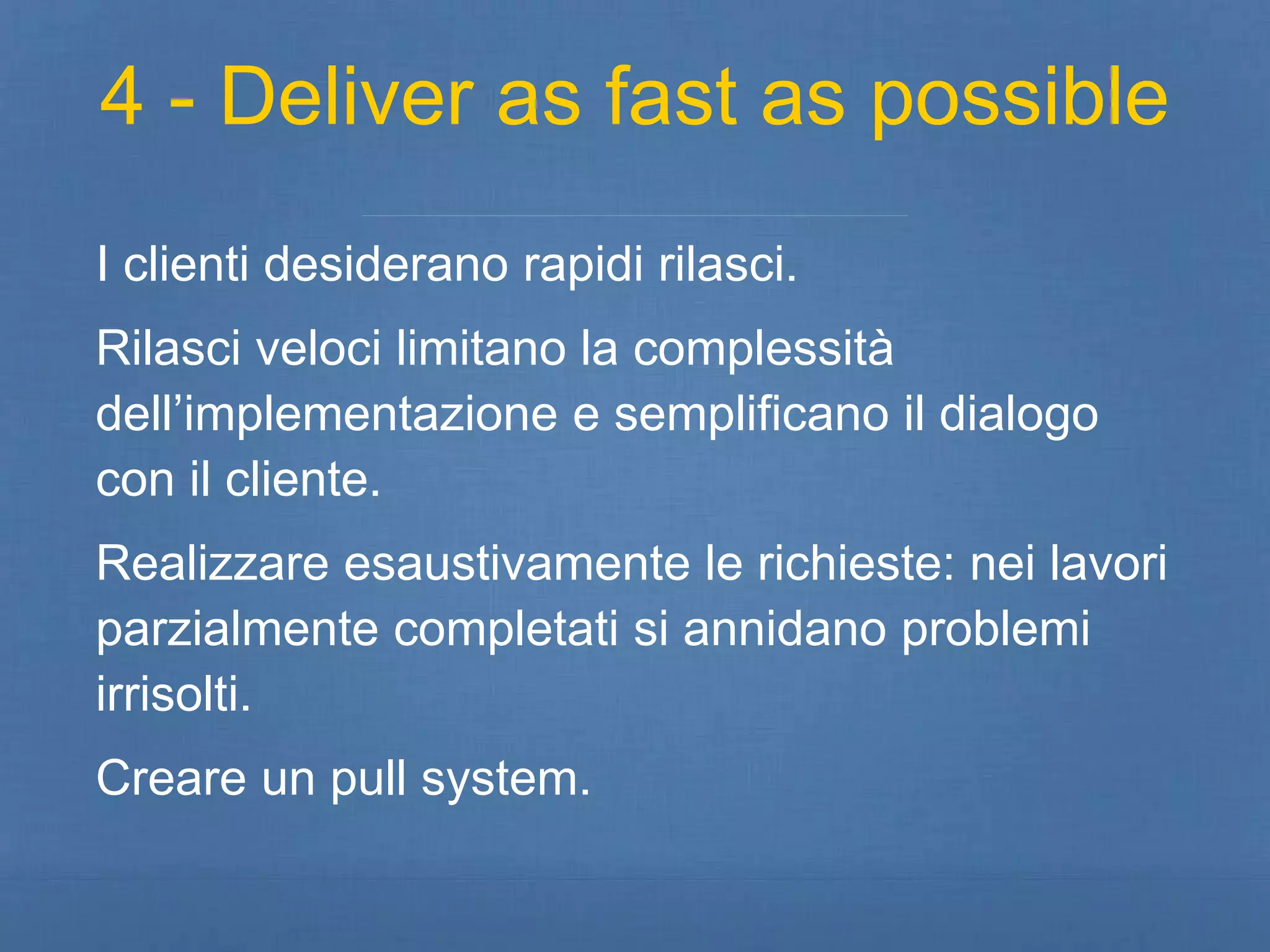 4 - Deliver as fast as possible 
I clienti desiderano rapidi rilasci. 
Rilasci veloci limitano la complessità 
dell’implementazione e semplificano il dialogo 
con il cliente. 
Realizzare esaustivamente le richieste: nei lavori 
parzialmente completati si annidano problemi 
irrisolti. 
Creare un pull system. 
 